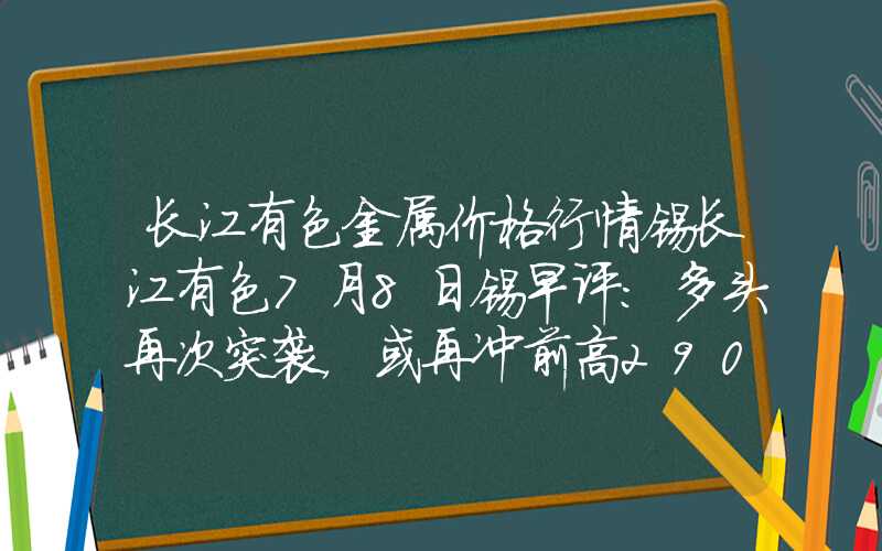 长江有色金属价格行情锡长江有色7月8日锡早评：多头再次突袭，或再冲前高290000