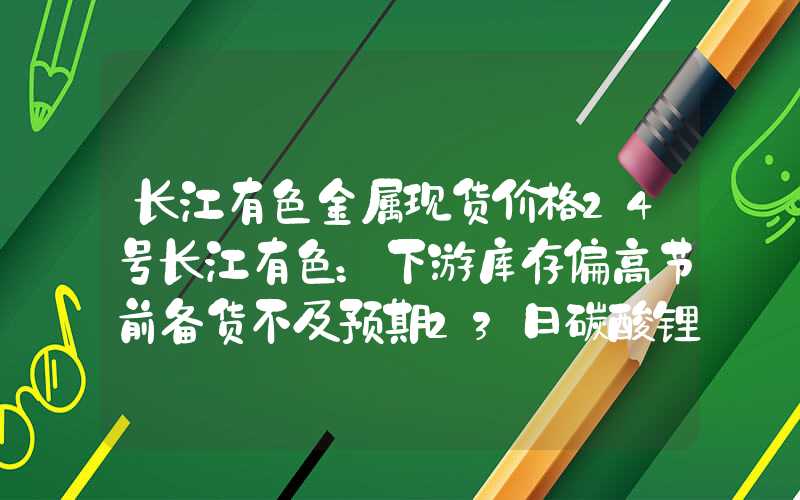 长江有色金属现货价格24号长江有色：下游库存偏高节前备货不及预期23日碳酸锂价格维稳