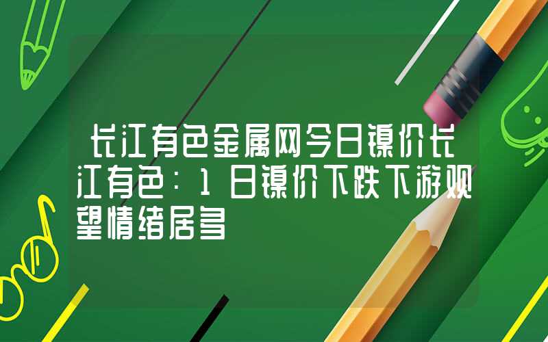 长江有色金属网今日镍价长江有色：1日镍价下跌下游观望情绪居多