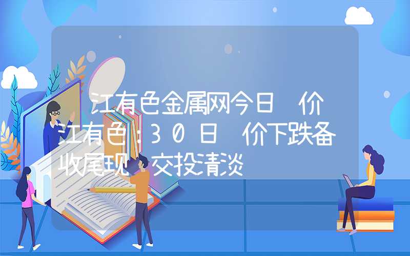 长江有色金属网今日镍价长江有色：30日镍价下跌备货收尾现货交投清淡