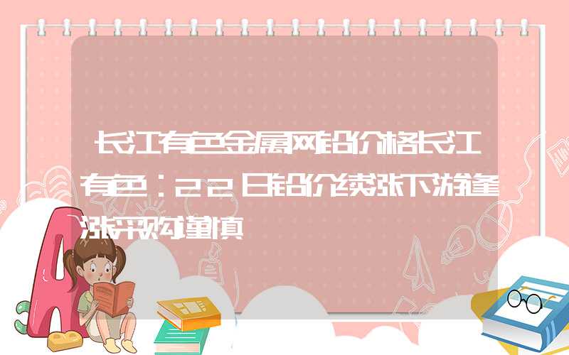 长江有色金属网铅价格长江有色：22日铅价续涨下游逢涨采购谨慎