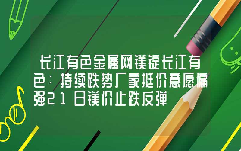 长江有色金属网镁锭长江有色：持续跌势厂家挺价意愿偏强21日镁价止跌反弹