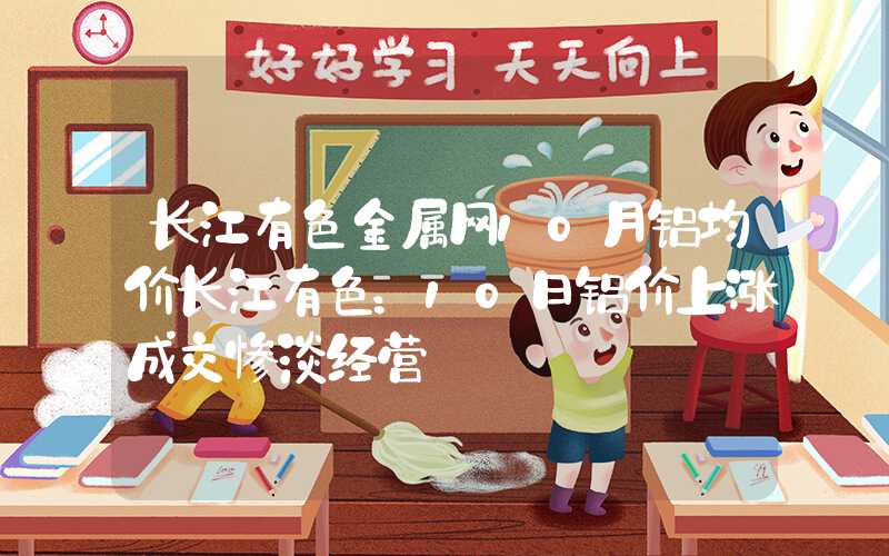 长江有色金属网10月铝均价长江有色：10日铝价上涨成交惨淡经营