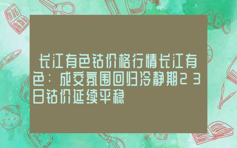 长江有色钴价格行情长江有色：成交氛围回归冷静期23日钴价延续平稳