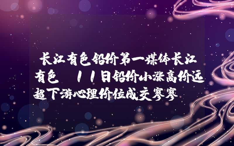 长江有色铅价第一媒体长江有色：11日铅价小涨高价远超下游心理价位成交寥寥