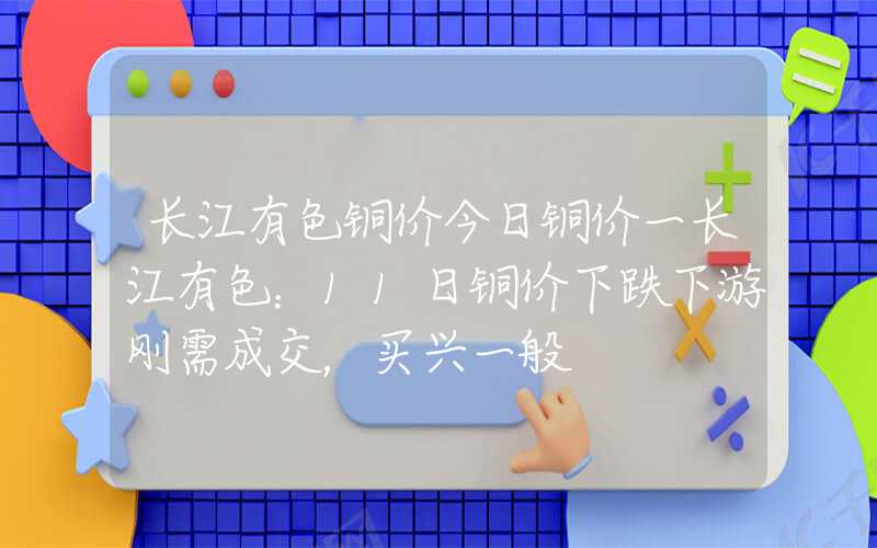 长江有色铜价今日铜价一长江有色：11日铜价下跌下游刚需成交，买兴一般