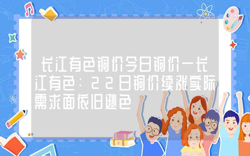 长江有色铜价今日铜价一长江有色：22日铜价续涨实际需求面依旧逊色