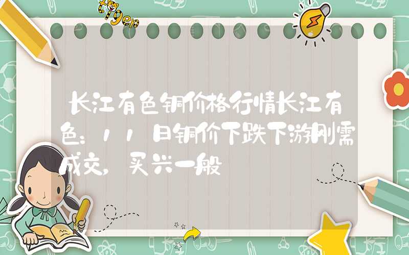 长江有色铜价格行情长江有色：11日铜价下跌下游刚需成交，买兴一般