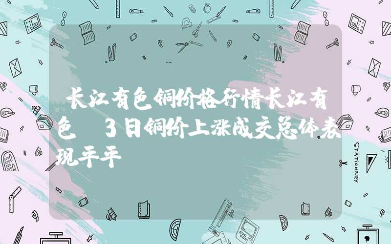 长江有色铜价格行情长江有色：3日铜价上涨成交总体表现平平