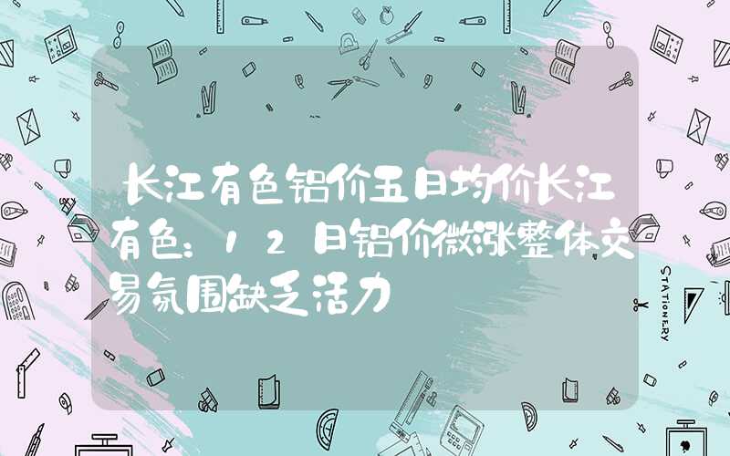 长江有色铝价五日均价长江有色：12日铝价微涨整体交易氛围缺乏活力