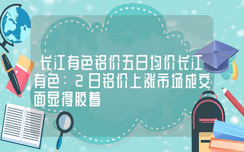 长江有色铝价五日均价长江有色：2日铝价上涨市场成交面显得胶着