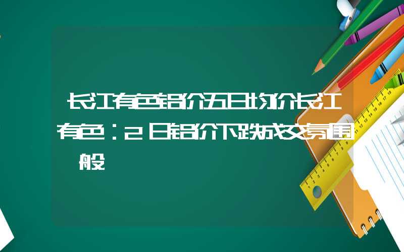 长江有色铝价五日均价长江有色：2日铝价下跌成交氛围一般