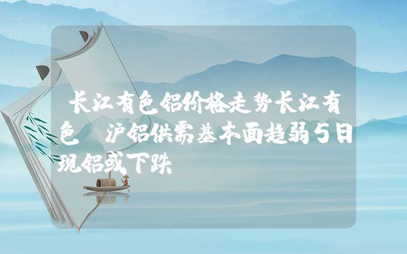 长江有色铝价格走势长江有色：沪铝供需基本面趋弱5日现铝或下跌