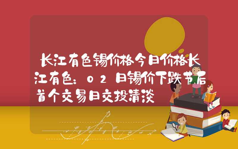 长江有色锡价格今日价格长江有色：02日锡价下跌节后首个交易日交投清淡