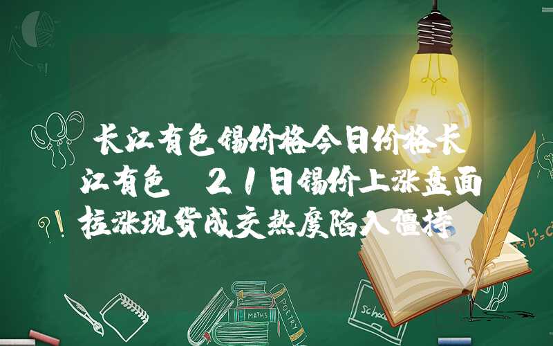 长江有色锡价格今日价格长江有色：21日锡价上涨盘面拉涨现货成交热度陷入僵持