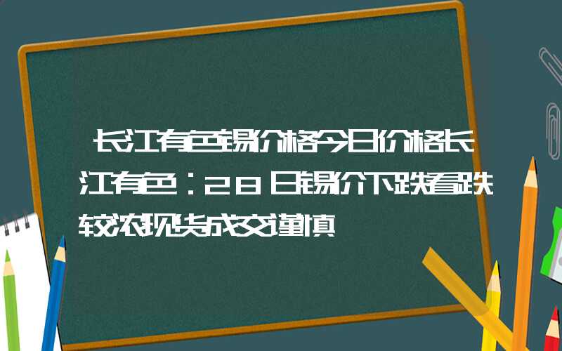 长江有色锡价格今日价格长江有色：28日锡价下跌看跌较浓现货成交谨慎