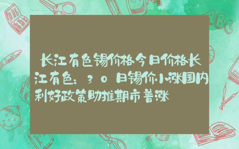 长江有色锡价格今日价格长江有色：30日锡价小涨国内利好政策助推期市普涨