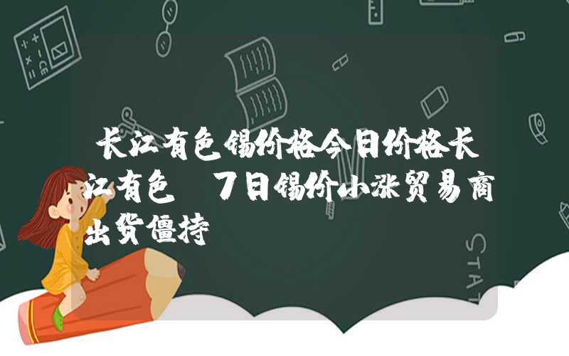 长江有色锡价格今日价格长江有色：7日锡价小涨贸易商出货僵持