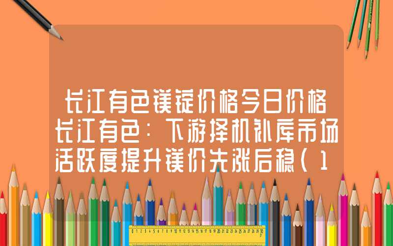 长江有色镁锭价格今日价格长江有色：下游择机补库市场活跃度提升镁价先涨后稳（1.15-1.19）