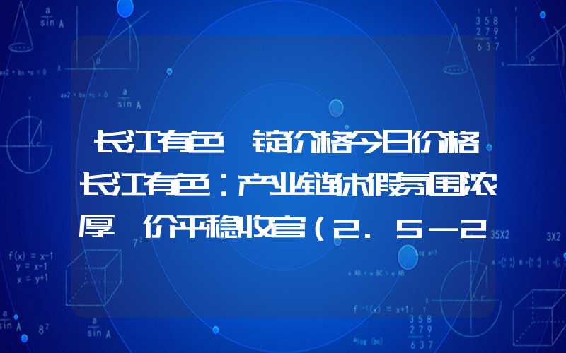 长江有色镁锭价格今日价格长江有色：产业链休假氛围浓厚镁价平稳收官（2.5-2.8）