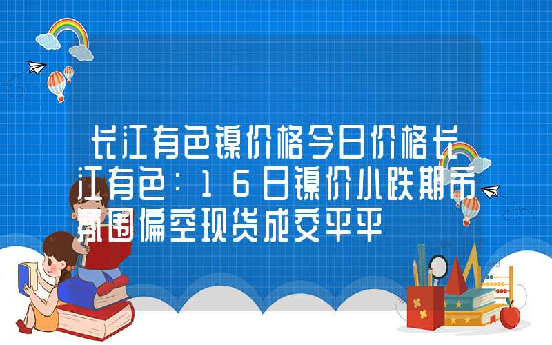 长江有色镍价格今日价格长江有色：16日镍价小跌期市氛围偏空现货成交平平