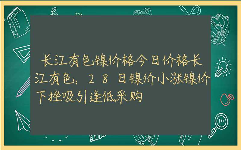 长江有色镍价格今日价格长江有色：28日镍价小涨镍价下挫吸引逢低采购