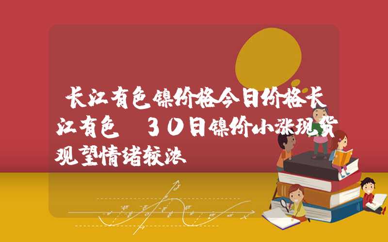 长江有色镍价格今日价格长江有色：30日镍价小涨现货观望情绪较浓