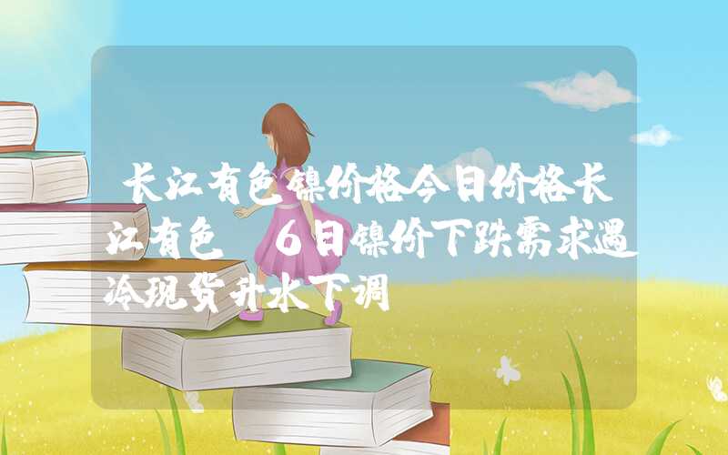 长江有色镍价格今日价格长江有色：6日镍价下跌需求遇冷现货升水下调