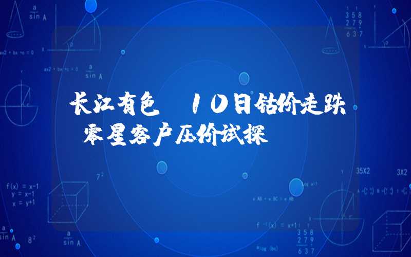 长江有色：10日钴价走跌 零星客户压价试探