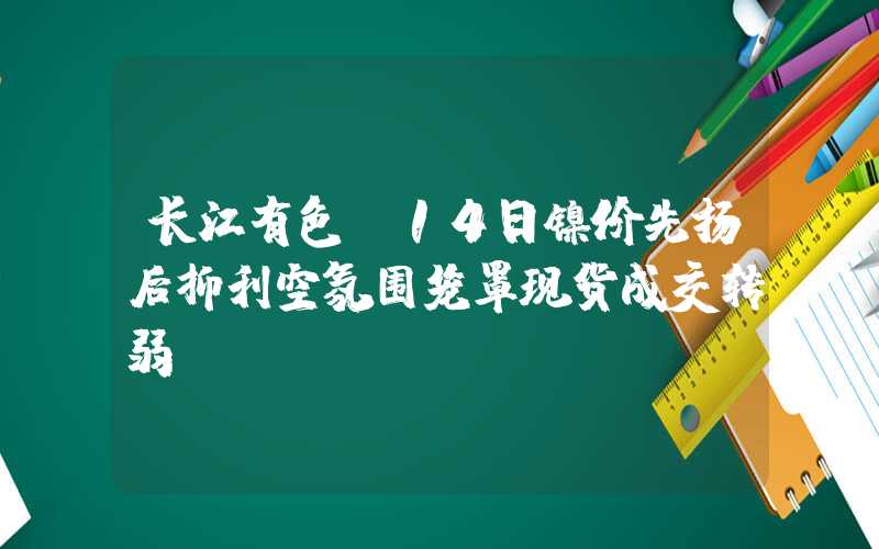 长江有色：14日镍价先扬后抑利空氛围笼罩现货成交转弱