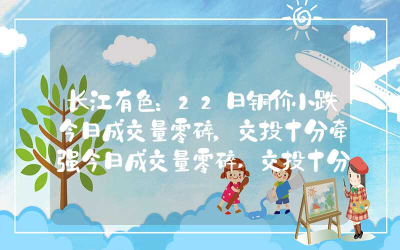 长江有色：22日铜价小跌今日成交量零碎，交投十分牵强今日成交量零碎,交投十分牵强长江有色：22日铜价小跌今日成交量零碎，交投十分牵强