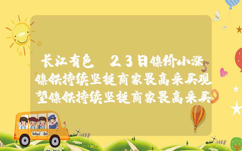 长江有色：23日镍价小涨镍铁持续坚挺商家畏高采买观望镍铁持续坚挺商家畏高采买观望长江有色：23日镍价小涨镍铁持续坚挺商家畏高采买观望