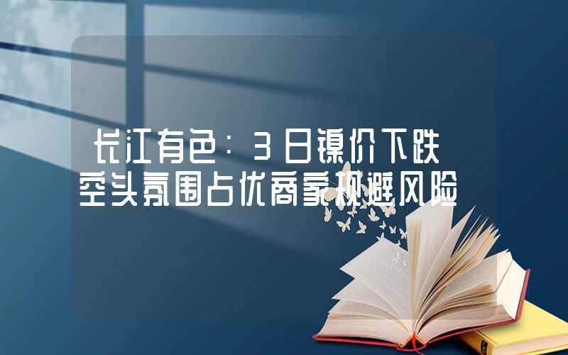 长江有色：3日镍价下跌 空头氛围占优商家规避风险