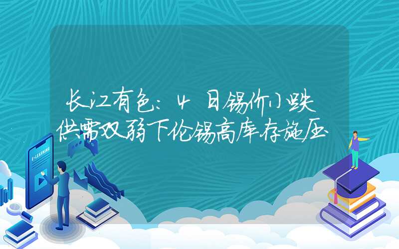 长江有色：4日锡价小跌 供需双弱下伦锡高库存施压