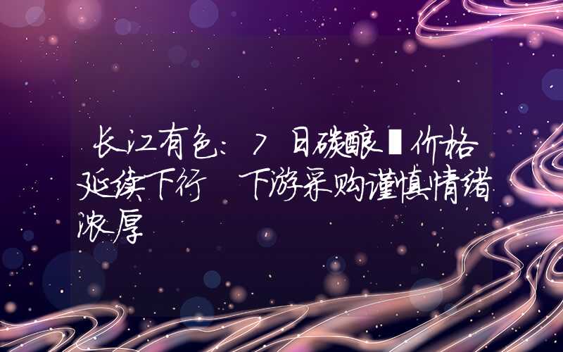 长江有色：7日碳酸锂价格延续下行 下游采购谨慎情绪浓厚