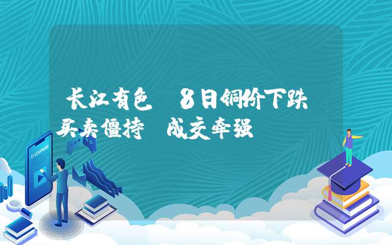 长江有色：8日铜价下跌 买卖僵持，成交牵强