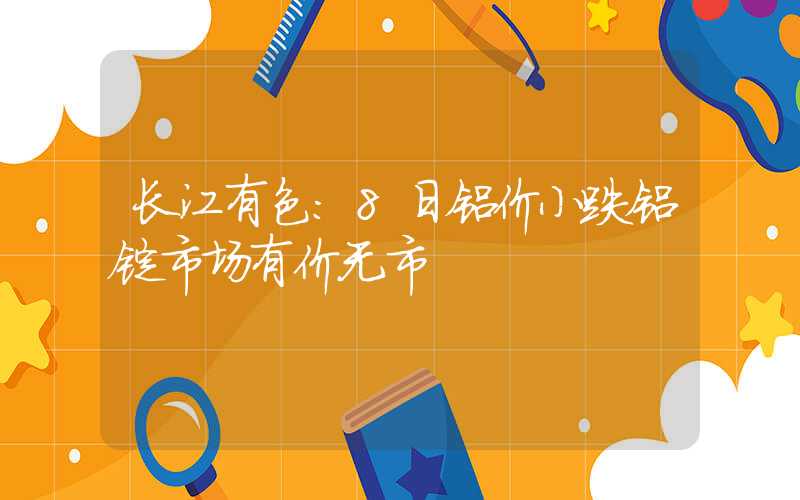 长江有色：8日铝价小跌铝锭市场有价无市