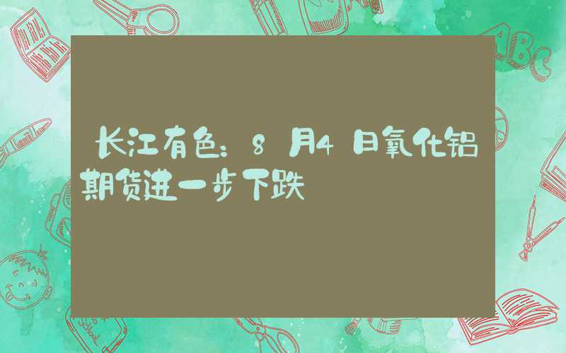 长江有色：8月4日氧化铝期货进一步下跌