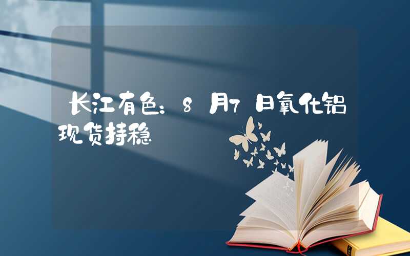 长江有色：8月7日氧化铝现货持稳