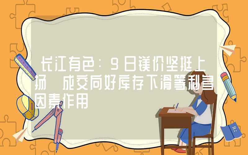 长江有色：9日镁价坚挺上扬 成交向好库存下滑等利多因素作用