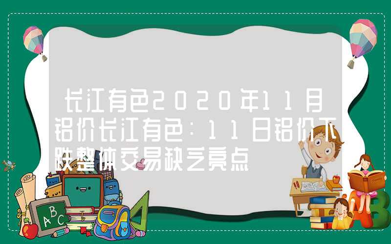 长江有色2020年11月铝价长江有色：11日铝价下跌整体交易缺乏亮点