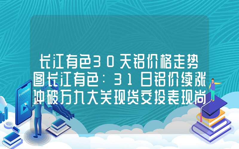 长江有色30天铝价格走势图长江有色：31日铝价续涨冲破万九大关现货交投表现尚可