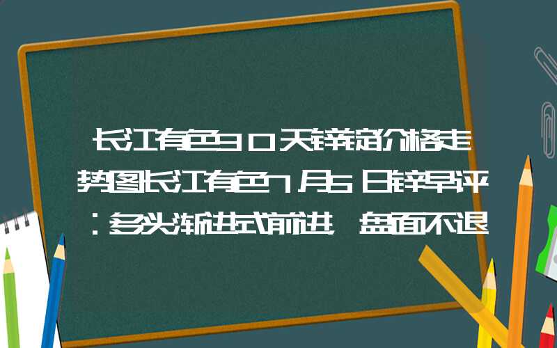 长江有色30天锌锭价格走势图长江有色7月5日锌早评：多头渐进式前进，盘面不退则进