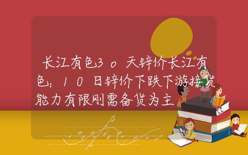 长江有色3o天锌价长江有色：10日锌价下跌下游接货能力有限刚需备货为主