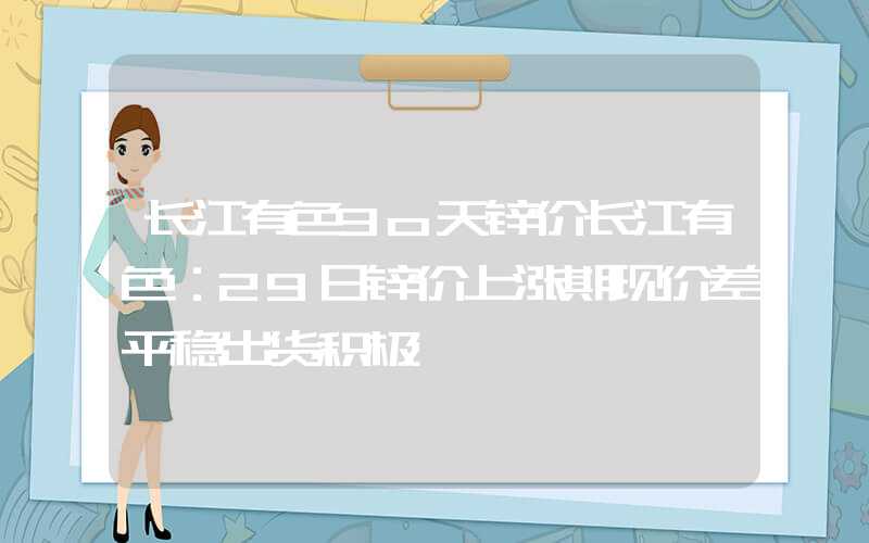 长江有色3o天锌价长江有色：29日锌价上涨期现价差平稳出货积极