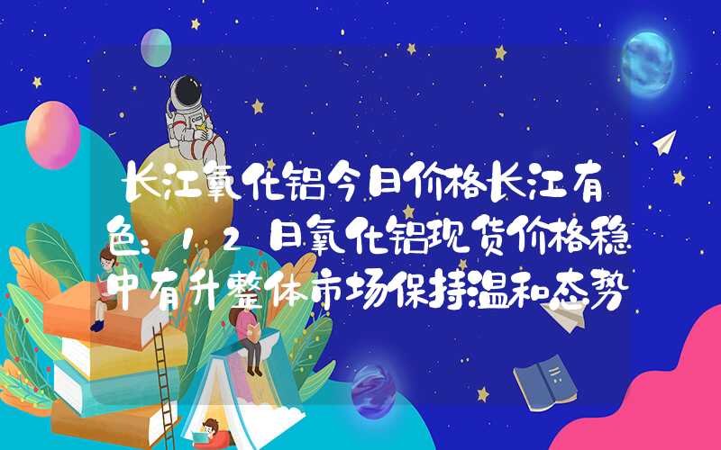 长江氧化铝今日价格长江有色：12日氧化铝现货价格稳中有升整体市场保持温和态势