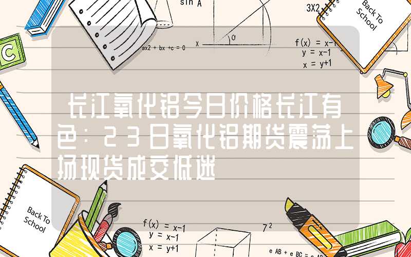 长江氧化铝今日价格长江有色：23日氧化铝期货震荡上扬现货成交低迷