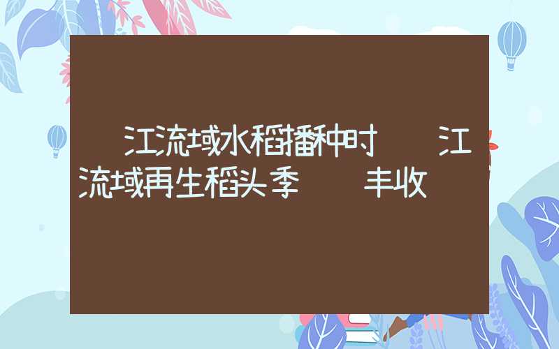 长江流域水稻播种时间长江流域再生稻头季陆续丰收