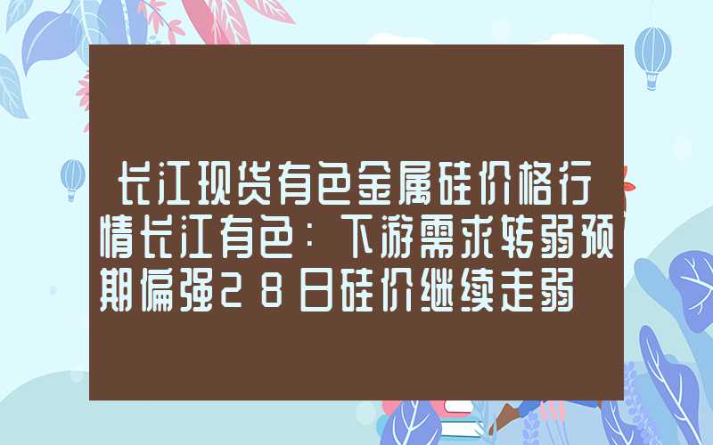 长江现货有色金属硅价格行情长江有色：下游需求转弱预期偏强28日硅价继续走弱