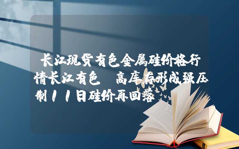 长江现货有色金属硅价格行情长江有色：高库存形成强压制11日硅价再回落